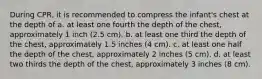 During CPR, it is recommended to compress the infant's chest at the depth of a. at least one fourth the depth of the chest, approximately 1 inch (2.5 cm). b. at least one third the depth of the chest, approximately 1.5 inches (4 cm). c. at least one half the depth of the chest, approximately 2 inches (5 cm). d. at least two thirds the depth of the chest, approximately 3 inches (8 cm).