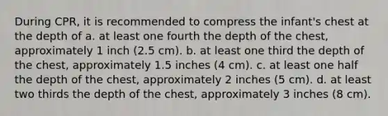 During CPR, it is recommended to compress the infant's chest at the depth of a. at least one fourth the depth of the chest, approximately 1 inch (2.5 cm). b. at least one third the depth of the chest, approximately 1.5 inches (4 cm). c. at least one half the depth of the chest, approximately 2 inches (5 cm). d. at least two thirds the depth of the chest, approximately 3 inches (8 cm).