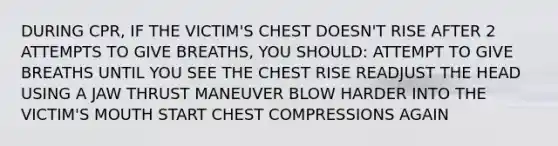 DURING CPR, IF THE VICTIM'S CHEST DOESN'T RISE AFTER 2 ATTEMPTS TO GIVE BREATHS, YOU SHOULD: ATTEMPT TO GIVE BREATHS UNTIL YOU SEE THE CHEST RISE READJUST THE HEAD USING A JAW THRUST MANEUVER BLOW HARDER INTO THE VICTIM'S MOUTH START CHEST COMPRESSIONS AGAIN