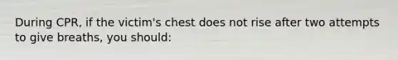 During CPR, if the victim's chest does not rise after two attempts to give breaths, you should: