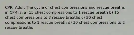 CPR--Adult The cycle of chest compressions and rescue breaths in CPR is: a) 15 chest compressions to 1 rescue breath b) 15 chest compressions to 3 rescue breaths c) 30 chest compressions to 1 rescue breath d) 30 chest compressions to 2 rescue breaths