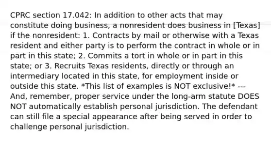 CPRC section 17.042: In addition to other acts that may constitute doing business, a nonresident does business in [Texas] if the nonresident: 1. Contracts by mail or otherwise with a Texas resident and either party is to perform the contract in whole or in part in this state; 2. Commits a tort in whole or in part in this state; or 3. Recruits Texas residents, directly or through an intermediary located in this state, for employment inside or outside this state. *This list of examples is NOT exclusive!* --- And, remember, proper service under the long-arm statute DOES NOT automatically establish personal jurisdiction. The defendant can still file a special appearance after being served in order to challenge personal jurisdiction.