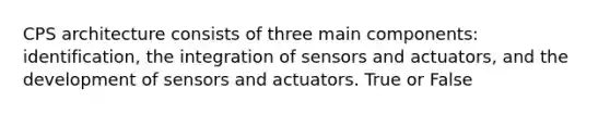 CPS architecture consists of three main components: identification, the integration of sensors and actuators, and the development of sensors and actuators. True or False