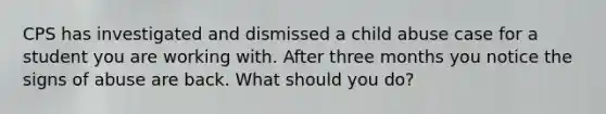 CPS has investigated and dismissed a child abuse case for a student you are working with. After three months you notice the signs of abuse are back. What should you do?