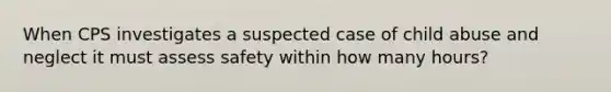 When CPS investigates a suspected case of child abuse and neglect it must assess safety within how many hours?