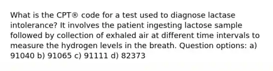 What is the CPT® code for a test used to diagnose lactase intolerance? It involves the patient ingesting lactose sample followed by collection of exhaled air at different time intervals to measure the hydrogen levels in the breath. Question options: a) 91040 b) 91065 c) 91111 d) 82373