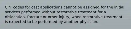 CPT codes for cast applications cannot be assigned for the initial services performed without restorative treatment for a dislocation, fracture or other injury, when restorative treatment is expected to be performed by another physician.