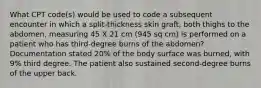 What CPT code(s) would be used to code a subsequent encounter in which a split-thickness skin graft, both thighs to the abdomen, measuring 45 X 21 cm (945 sq cm) is performed on a patient who has third-degree burns of the abdomen? Documentation stated 20% of the body surface was burned, with 9% third degree. The patient also sustained second-degree burns of the upper back.