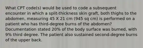 What CPT code(s) would be used to code a subsequent encounter in which a split-thickness skin graft, both thighs to the abdomen, measuring 45 X 21 cm (945 sq cm) is performed on a patient who has third-degree burns of the abdomen? Documentation stated 20% of the body surface was burned, with 9% third degree. The patient also sustained second-degree burns of the upper back.