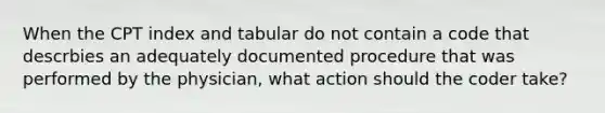 When the CPT index and tabular do not contain a code that descrbies an adequately documented procedure that was performed by the physician, what action should the coder take?