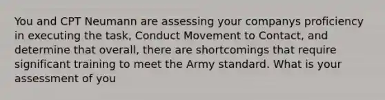 You and CPT Neumann are assessing your companys proficiency in executing the task, Conduct Movement to Contact, and determine that overall, there are shortcomings that require significant training to meet the Army standard. What is your assessment of you