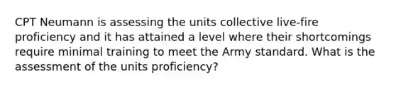 CPT Neumann is assessing the units collective live-fire proficiency and it has attained a level where their shortcomings require minimal training to meet the Army standard. What is the assessment of the units proficiency?