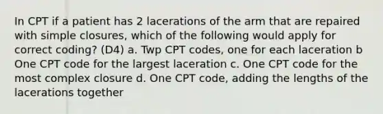 In CPT if a patient has 2 lacerations of the arm that are repaired with simple closures, which of the following would apply for correct coding? (D4) a. Twp CPT codes, one for each laceration b One CPT code for the largest laceration c. One CPT code for the most complex closure d. One CPT code, adding the lengths of the lacerations together