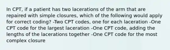 In CPT, if a patient has two lacerations of the arm that are repaired with simple closures, which of the following would apply for correct coding? -Two CPT codes, one for each laceration -One CPT code for the largest laceration -One CPT code, adding the lengths of the lacerations together -One CPT code for the most complex closure