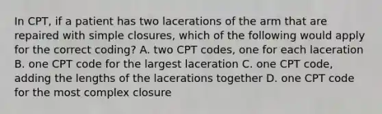 In CPT, if a patient has two lacerations of the arm that are repaired with simple closures, which of the following would apply for the correct coding? A. two CPT codes, one for each laceration B. one CPT code for the largest laceration C. one CPT code, adding the lengths of the lacerations together D. one CPT code for the most complex closure