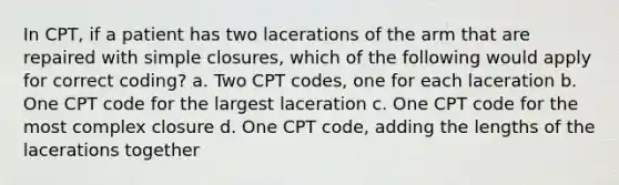 In CPT, if a patient has two lacerations of the arm that are repaired with simple closures, which of the following would apply for correct coding? a. Two CPT codes, one for each laceration b. One CPT code for the largest laceration c. One CPT code for the most complex closure d. One CPT code, adding the lengths of the lacerations together