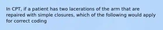 In CPT, if a patient has two lacerations of the arm that are repaired with simple closures, which of the following would apply for correct coding