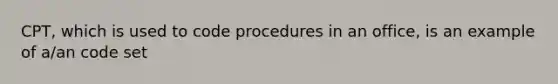 CPT, which is used to code procedures in an office, is an example of a/an code set