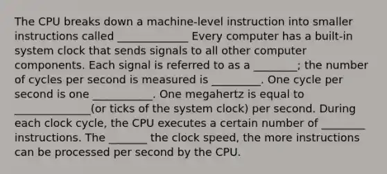 The CPU breaks down a machine-level instruction into smaller instructions called _____________ Every computer has a built-in system clock that sends signals to all other computer components. Each signal is referred to as a ________; the number of cycles per second is measured is _________. One cycle per second is one ___________. One megahertz is equal to ______________(or ticks of the system clock) per second. During each clock cycle, the CPU executes a certain number of ________ instructions. The _______ the clock speed, the more instructions can be processed per second by the CPU.