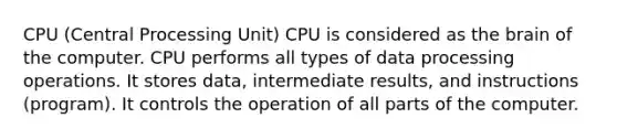 CPU (Central Processing Unit) CPU is considered as the brain of the computer. CPU performs all types of data processing operations. It stores data, intermediate results, and instructions (program). It controls the operation of all parts of the computer.