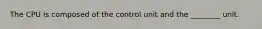 The CPU is composed of the control unit and the ________ unit.