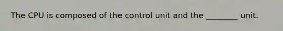 The CPU is composed of the control unit and the ________ unit.