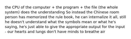the CPU of the computer + the program + the file (the whole system) does the understanding So instead the Chinese room person has memorized the rule book, he can internalize it all, still he doesn't understand what the symbols mean or what he's saying, he's just able to give the appropriate output for the input - our hearts and lungs don't have minds to breathe air