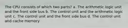 The CPU consists of which two parts? a. The arithmetic logic unit and the front side bus b. The control unit and the arithmetic logic unit c. The control unit and the front side bus d. The control unit and cache memory