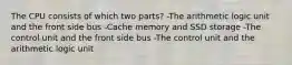 The CPU consists of which two parts? -The arithmetic logic unit and the front side bus -Cache memory and SSD storage -The control unit and the front side bus -The control unit and the arithmetic logic unit