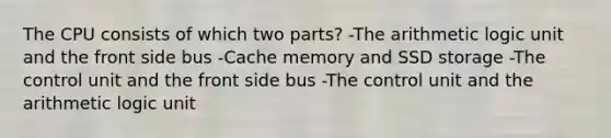 The CPU consists of which two parts? -The arithmetic logic unit and the front side bus -Cache memory and SSD storage -The control unit and the front side bus -The control unit and the arithmetic logic unit