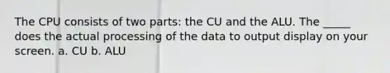 The CPU consists of two parts: the CU and the ALU. The _____ does the actual processing of the data to output display on your screen. a. CU b. ALU