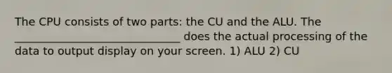 The CPU consists of two parts: the CU and the ALU. The ______________________________ does the actual processing of the data to output display on your screen. 1) ALU 2) CU