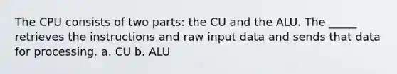 The CPU consists of two parts: the CU and the ALU. The _____ retrieves the instructions and raw input data and sends that data for processing. a. CU b. ALU