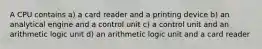 A CPU contains a) a card reader and a printing device b) an analytical engine and a control unit c) a control unit and an arithmetic logic unit d) an arithmetic logic unit and a card reader