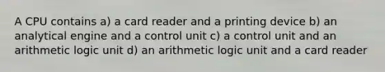 A CPU contains a) a card reader and a printing device b) an analytical engine and a control unit c) a control unit and an arithmetic logic unit d) an arithmetic logic unit and a card reader