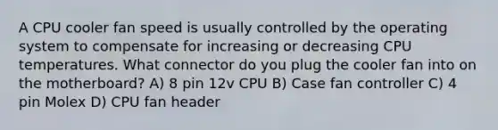 A CPU cooler fan speed is usually controlled by the operating system to compensate for increasing or decreasing CPU temperatures. What connector do you plug the cooler fan into on the motherboard? A) 8 pin 12v CPU B) Case fan controller C) 4 pin Molex D) CPU fan header