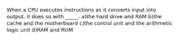 When a CPU executes instructions as it converts input into output, it does so with _____. a)the hard drive and RAM b)the cache and the motherboard c)the control unit and the arithmetic logic unit d)RAM and ROM