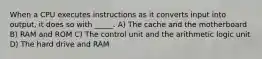 When a CPU executes instructions as it converts input into output, it does so with _____. A) The cache and the motherboard B) RAM and ROM C) The control unit and the arithmetic logic unit D) The hard drive and RAM