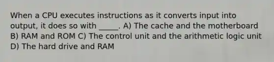 When a CPU executes instructions as it converts input into output, it does so with _____. A) The cache and the motherboard B) RAM and ROM C) The control unit and the arithmetic logic unit D) The hard drive and RAM