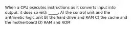 When a CPU executes instructions as it converts input into output, it does so with _____. A) the control unit and the arithmetic logic unit B) the hard drive and RAM C) the cache and the motherboard D) RAM and ROM