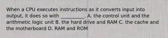 When a CPU executes instructions as it converts input into output, it does so with __________. A. the control unit and the arithmetic logic unit B. the hard drive and RAM C. the cache and the motherboard D. RAM and ROM