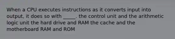 When a CPU executes instructions as it converts input into output, it does so with _____. the control unit and the arithmetic logic unit the hard drive and RAM the cache and the motherboard RAM and ROM