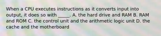 When a CPU executes instructions as it converts input into output, it does so with _____. A. the hard drive and RAM B. RAM and ROM C. the control unit and the arithmetic logic unit D. the cache and the motherboard