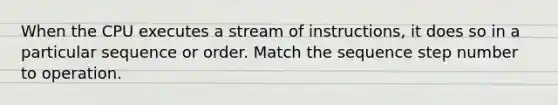 When the CPU executes a stream of instructions, it does so in a particular sequence or order. Match the sequence step number to operation.