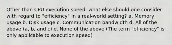 Other than CPU execution speed, what else should one consider with regard to "efficiency" in a real-world setting? a. Memory usage b. Disk usage c. Communication bandwidth d. All of the above (a, b, and c) e. None of the above (The term "efficiency" is only applicable to execution speed)