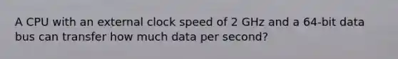 A CPU with an external clock speed of 2 GHz and a 64-bit data bus can transfer how much data per second?