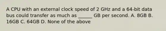 A CPU with an external clock speed of 2 GHz and a 64-bit data bus could transfer as much as ______ GB per second. A. 8GB B. 16GB C. 64GB D. None of the above