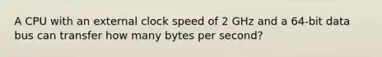 A CPU with an external clock speed of 2 GHz and a 64-bit data bus can transfer how many bytes per second?