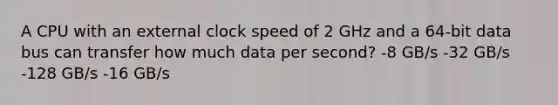 A CPU with an external clock speed of 2 GHz and a 64-bit data bus can transfer how much data per second? -8 GB/s -32 GB/s -128 GB/s -16 GB/s