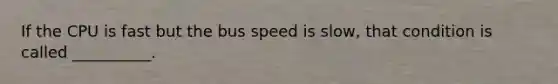 If the CPU is fast but the bus speed is slow, that condition is called __________.